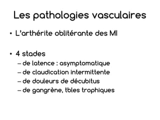 Les pathologies vasculaires
• L’arthérite oblitérante des MI
• 4 stades
– de latence : asymptomatique
– de claudication intermittente
– de douleurs de décubitus
– de gangrène, tbles trophiques
 