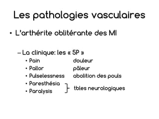 Les pathologies vasculaires
• L’arthérite oblitérante des MI
– La clinique: les « 5P »
• Pain douleur
• Pallor pâleur
• Pulselessness abolition des pouls
• Paresthésia
• Paralysis
tbles neurologiques
 