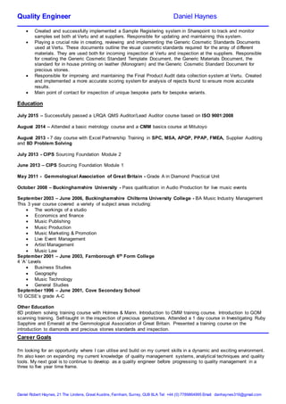 Quality Engineer Daniel Haynes
Daniel Robert Haynes, 21 The Lindens, Great Austins, Farnham, Surrey, GU9 8LA Tel: +44 (0) 7789864995 Email: danhaynes316@gmail.com
 Created and successfully implemented a Sample Registering system in Sharepoint to track and monitor
samples set both at Vertu and at suppliers. Responsible for updating and maintaining this system.
 Playing a crucial role in creating, reviewing and implementing the Generic Cosmetic Standards Documents
used at Vertu. These documents outline the visual cosmetic standards required for the array of different
materials. They are used both for incoming inspection at Vertu and inspection at the suppliers. Responsible
for creating the Generic Cosmetic Standard Template Document, the Generic Materials Document, the
standard for in house printing on leather (Monogram) and the Generic Cosmetic Standard Document for
precious stones.
 Responsible for improving and maintaining the Final Product Audit data collection system at Vertu. Created
and implemented a more accurate scoring system for analysis of rejects found to ensure more accurate
results.
 Main point of contact for inspection of unique bespoke parts for bespoke variants.
Education
July 2015 – Successfully passed a LRQA QMS Auditor/Lead Auditor course based on ISO 9001:2008
August 2014 – Attended a basic metrology course and a CMM basics course at Mitutoyo
August 2013 - 7 day course with Excel Partnership Training in SPC, MSA, APQP, PPAP, FMEA, Supplier Auditing
and 8D Problem Solving
July 2013 - CIPS Sourcing Foundation Module 2
June 2013 – CIPS Sourcing Foundation Module 1
May 2011 - Gemmological Association of Great Britain - Grade A in Diamond Practical Unit
October 2008 – Buckinghamshire University - Pass qualification in Audio Production for live music events
September 2003 – June 2006, Buckinghamshire Chilterns University College - BA Music Industry Management
This 3 year course covered a variety of subject areas including:
 The workings of a studio
 Economics and finance
 Music Publishing
 Music Production
 Music Marketing & Promotion
 Live Event Management
 Artist Management
 Music Law
September 2001 – June 2003, Farnborough 6th Form College
4 ‘A’ Levels
 Business Studies
 Geography
 Music Technology
 General Studies
September 1996 – June 2001, Cove Secondary School
10 GCSE’s grade A-C
Other Education
8D problem solving training course with Holmes & Mann. Introduction to CMM training course. Introduction to GOM
scanning training. Self-taught in the inspection of precious gemstones. Attended a 1 day course in Investigating Ruby
Sapphire and Emerald at the Gemmological Association of Great Britain. Presented a training course on the
introduction to diamonds and precious stones standards and inspection.
Career Goals
I'm looking for an opportunity where I can utilise and build on my current skills in a dynamic and exciting environment.
I'm also keen on expanding my current knowledge of quality management systems, analytical techniques and quality
tools. My next goal is to continue to develop as a quality engineer before progressing to quality management in a
three to five year time frame.
 