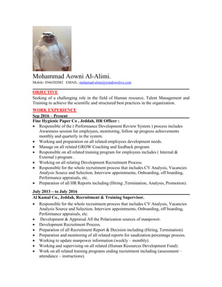 Mohammad Aowni Al-Alimi.
Mobile: 0566202082 EMAIL: mohamad-alimi@windowslive.com
OBJECTIVE
Seeking of a challenging role in the field of Human resource, Talent Management and
Training to achieve the scientific and structured best practices in the organization.
WORK EXPERIENCE
Sep 2016 – Present
Fine Hygienic Paper Co , Jeddah, HR Officer :
 Responsible of the ( Performance Development Review System ) process includes
Awareness session for employees, monitoring, follow up progress achievements
monthly and quarterly in the system.
 Working and preparation on all related employees development needs.
 Manage on all related GROW Coaching and feedback program.
 Responsible on all related training program for employees includes ( Internal &
External ( program .
 Working on all relating Development Recruitment Process.
 Responsible for the whole recruitment process that includes CV Analysis, Vacancies
Analysis Source and Selection, Interview appointments, Onboarding, off boarding,
Performance appraisals, etc.
 Preparation of all HR Reports including (Hiring ,Termination, Analysis, Promotion).
July 2013 – to July 2016
Al Kamal Co., Jeddah, Recruitment & Training Supervisor.
 Responsible for the whole recruitment process that includes CV Analysis, Vacancies
Analysis Source and Selection, Interview appointments, Onboarding, off boarding,
Performance appraisals, etc.
 Development & Appraisal All the Polarization sources of manpower.
 Development Recruitment Process.
 Preparation of all Recruitment Report & Decision including (Hiring, Termination).
 Preparation and monitoring of all related reports for saudization percentage process.
 Working to update manpower information (weekly – monthly).
 Working and supervising on all related (Human Resources Development Fund).
 Work on all related training programs ending recruitment including (assessment –
attendance – instructions).
 