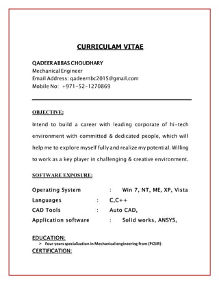 CURRICULAM VITAE
QADEER ABBAS CHOUDHARY
Mechanical Engineer
Email Address: qadeernbc2015@gmail.com
Mobile No: +971-52-1270869
OBJECTIVE:
Intend to build a career with leading corporate of hi-tech
environment with committed & dedicated people, which will
help me to explore myself fully and realize my potential. Willing
to work as a key player in challenging & creative environment.
SOFTWARE EXPOSURE:
Operating System : Win 7, NT, ME, XP, Vista
Languages : C,C++
CAD Tools : Auto CAD,
Application software : Solid works, ANSYS,
EDUCATION:
 Four years specialization in Mechanical engineering from (PCSIR)
CERTIFICATION:
 