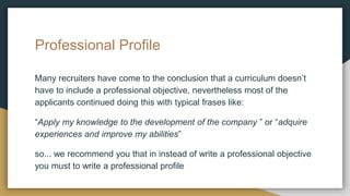 Professional Profile
Many recruiters have come to the conclusion that a curriculum doesn’t
have to include a professional objective, nevertheless most of the
applicants continued doing this with typical frases like:
“Apply my knowledge to the development of the company ” or “adquire
experiences and improve my abilities”
so... we recommend you that in instead of write a professional objective
you must to write a professional profile
 