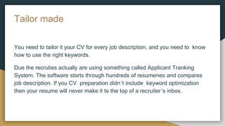 Tailor made
You need to tailor it your CV for every job description, and you need to know
how to use the right keywords.
Due the recruties actually are using something called Applicant Tranking
System. The software storts through hundreds of resumenes and compares
job description. If you CV preparation didn´t include keyword optimization
then your resume will never make it to the top of a recruiter´s inbox.
 