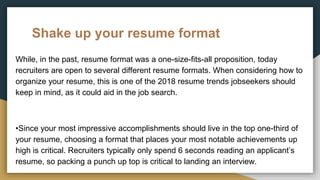 Shake up your resume format
While, in the past, resume format was a one-size-fits-all proposition, today
recruiters are open to several different resume formats. When considering how to
organize your resume, this is one of the 2018 resume trends jobseekers should
keep in mind, as it could aid in the job search.
•Since your most impressive accomplishments should live in the top one-third of
your resume, choosing a format that places your most notable achievements up
high is critical. Recruiters typically only spend 6 seconds reading an applicant’s
resume, so packing a punch up top is critical to landing an interview.
 