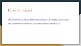 Links of interest
https://binternational.net/6-pieces-of-advice-when-sending-your-cv-to-recruitment-agency/?lang=en
https://www.monster.co.uk/career-advice/article/what-are-the-basic-elements-of-a-cv
 