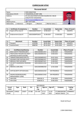 CURRICULUM VITAE
Personal detail
Name DENI SEBASTIAN
Date/place of birth TANGERANG,05 MEY 1996
Address KP.KAVLINGPERINTISRT/RW:O16/001 KEC.MAUK
KABUPATEN TANGERANG
Email deniismayana23@gmail.com
Mobile phone 0857 0373 6641
Nationality Indonesia Religion Moslem Marital status -
No. Certificate of competency Number Issued date Expiry date Place of issued
01 Engine office classIV 6201333034T42417 29-08-2017 NIL JAKARTA
02 EndorsementclassIV 6201333034TD2417 31-08-2017 31-08-2022 JAKARTA
No. Document Number Issued date Expary date Place of issued
01 Passport A570796 30-05-2013 30-05-2018 JAKARTA
02 Seamanbook B068740 09-10-2017 20-05-2020 JAKARTA
No. Certifikat of proficiency Number Issued date Place of issued
01 BASICSAFETY TRAINING(BST) 6201333034012417 23-08-2017 TANGERANG
02 PROFICIENCYINSURVIVALCRAFT
ANDRESCUE BOATS(PSCRB)
6201333034042415 18-08-2015 TANGERANG
03 TANKERFAMILIARZATION (TF) 6201333034092413 03-07-2013 TANGERANG
04 ADVANCEFIREFIGHTING (AFF) 6201333034062417 23-08-2017 TANGERANG
05 MEDICAL FIRST AID(MFA) 6201333034072417 23-08-2017 TANGERANG
06 SECURITY AWARENESSTRAINING
(SAT)
6201333034312418 05-02-2018 TANGERANG
07 MEDICAL CARE (MC) 6201333034082418 22-03-2018 TANGERANG
08 SHIPSECURITY OFFICER(SSO) 6201333034242418 ON PROGRESS TANGERANG
09 ENGINE ROOMRESOURCE
MANAGEMENT (ERM)
6201333034272418 ON PROGRESS TANGERANG
10 ISMCODE 0264.06.13 21-06-2013 TANGERANG
11 ISPSCODE 0148.06.13 24-06-2013 TANGERANG
SEA SERVICE
Vessel
name
Type Rank Grt Hp –
eng
Sign on Sign off Company Trading
area
KM.INDAH
FAJAR
CARGO CADET GT.685 671 KW 27-11-
2013
21-01-
2015
PT.BMA(BINTAN
MEGAH ABADI)
COMMERCI
AL
YOUR FAITFULLY
( DENIISMAYANA )
 