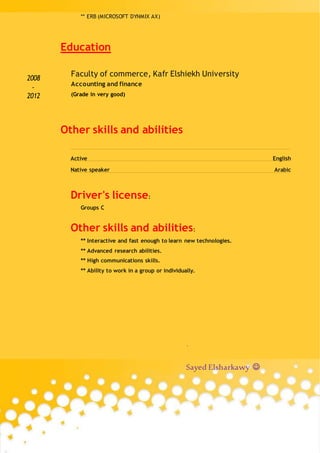 ** ERB (MICROSOFT DYNMIX AX)
Education
2008
-
2012
Faculty of commerce, Kafr Elshiekh University
Accounting and finance
(Grade in very good)
Other skills and abilities
Active English
Native speaker Arabic
Driver's license:
Groups C
Other skills and abilities:
** Interactive and fast enough to learn new technologies.
** Advanced research abilities.
** High communications skills.
** Ability to work in a group or individually.
.
Sayed Elsharkawy ?
 
