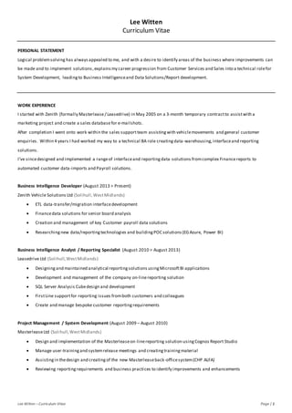 Lee Witten –Curriculum Vitae Page | 1
Lee Witten
Curriculum Vitae
PERSONAL STATEMENT
Logical problemsolving has alwaysappealed to me, and with a desire to identify areas of the business where improvements can
be made and to implement solutions,explains my career progression from Customer Services and Sales into a technical rolefor
System Development, leadingto Business Intelligenceand Data Solutions/Report development.
WORK EXPERIENCE
I started with Zenith (formally Masterlease/ Leasedrive) in May 2005 on a 3-month temporary contractto assistwith a
marketing project and create a sales databasefor e-mailshots.
After completion I went onto work within the sales supportteam assistingwith vehiclemovements and general customer
enquiries. Within 4 years I had worked my way to a technical BA role creatingdata-warehousing,interfaceand reporting
solutions.
I’ve sincedesigned and implemented a rangeof interfaceand reportingdata-solutions fromcomplex Finance reports to
automated customer data-imports and Payroll solutions.
Business Intelligence Developer (August 2013 > Present)
Zenith Vehicle Solutions Ltd (Solihull,WestMidlands)
 ETL data-transfer/migration interfacedevelopment
 Financedata solutions for senior board analysis
 Creation and management of key Customer payroll data solutions
 Researchingnew data/reportingtechnologies and buildingPOC solutions(EGAzure, Power BI)
Business Intelligence Analyst / Reporting Specialist (August 2010 > August 2013)
Leasedrive Ltd (Solihull,WestMidlands)
 Designing and maintained analytical reportingsolutions usingMicrosoftBI applications
 Development and management of the company on-linereporting solution
 SQL Server Analysis Cubedesign and development
 FirstLine supportfor reporting issues fromboth customers and colleagues
 Create and manage bespoke customer reportingrequirements
Project Management / System Development (August 2009 – August 2010)
MasterleaseLtd (Solihull,WestMidlands)
 Design and implementation of the Masterleaseon-linereporting solution usingCognos Report Studio
 Manage user-trainingand systemrelease meetings and creatingtrainingmaterial
 Assistingin thedesign and creatingof the new Masterleaseback-officesystem(CHP ALFA)
 Reviewing reportingrequirements and business practices to identify improvements and enhancements
 