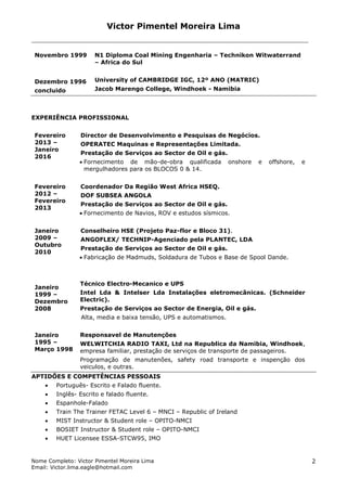 Victor Pimentel Moreira Lima
Nome Completo: Victor Pimentel Moreira Lima
Email: Victor.lima.eagle@hotmail.com
2
Novembro 1999
Dezembro 1996
concluido
N1 Diploma Coal Mining Engenharia – Technikon Witwaterrand
– Africa do Sul
University of CAMBRIDGE IGC, 12º ANO (MATRIC)
Jacob Marengo College, Windhoek - Namibia
EXPERIÊNCIA PROFISSIONAL
Fevereiro
2013 –
Janeiro
2016
Director de Desenvolvimento e Pesquisas de Negócios.
OPERATEC Maquinas e Representações Limitada.
Prestação de Serviços ao Sector de Oil e gás.
 Fornecimento de mão-de-obra qualificada onshore e offshore, e
mergulhadores para os BLOCOS 0 & 14.
Fevereiro
2012 –
Fevereiro
2013
Coordenador Da Região West Africa HSEQ.
DOF SUBSEA ANGOLA
Prestação de Serviços ao Sector de Oil e gás.
 Fornecimento de Navios, ROV e estudos sísmicos.
Janeiro
2009 –
Outubro
2010
Janeiro
1999 –
Dezembro
2008
Janeiro
1995 –
Março 1998
Conselheiro HSE (Projeto Paz-flor e Bloco 31).
ANGOFLEX/ TECHNIP-Agenciado pela PLANTEC, LDA
Prestação de Serviços ao Sector de Oil e gás.
 Fabricação de Madmuds, Soldadura de Tubos e Base de Spool Dande.
Técnico Electro-Mecanico e UPS
Intel Lda & Intelser Lda Instalações eletromecânicas. (Schneider
Electric).
Prestação de Serviços ao Sector de Energia, Oil e gás.
Alta, media e baixa tensão, UPS e automatismos.
Responsavel de Manutenções
WELWITCHIA RADIO TAXI, Ltd na Republica da Namibia, Windhoek,
empresa familiar, prestação de serviços de transporte de passageiros.
Programação de manutenões, safety road transporte e inspenção dos
veiculos, e outras.
APTIDÕES E COMPETÊNCIAS PESSOAIS
 Português- Escrito e Falado fluente.
 Inglês- Escrito e falado fluente.
 Espanhole-Falado
 Train The Trainer FETAC Level 6 – MNCI – Republic of Ireland
 MIST Instructor & Student role – OPITO-NMCI
 BOSIET Instructor & Student role – OPITO-NMCI
 HUET Licensee ESSA-STCW95, IMO
 