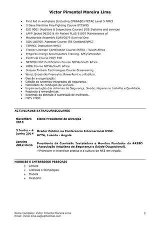 Victor Pimentel Moreira Lima
Nome Completo: Victor Pimentel Moreira Lima
Email: Victor.lima.eagle@hotmail.com
3
 First Aid in workplace (Including CPR&AED) FETAC Level 5 NMCI
 3 Days Maritime Fire-Fighting Course STCW95
 ISO 9001 (Auditors & Inspections Course) SGS Systems and services
 LAPP Jacket 96203 & Air Pocket PLUS 91007 Maintenance of
 Mouthpiece Assembly SURV0579 Survival One
 SQA L&D9D1 Assessor Course ITB Scotland/NMCI
 TEMPSC Instruction NMCI
 Trainer Licensee Certification Course INTRA – South Africa
 Progress energy Accumulators Training. APC/Schneider
 Electrical Course EDP/ ENE
 NEBOSH IGC Certification Course NOSA-South Africa
 HIRA Course NOSA-South Africa
 Subsea Tieback Technologies Course Oceaneering
 Word, Excel não financeiro, PowerPoint e o Publício.
 Gestão e organização.
 Gestão de sistemas integrados de segurança.
 Habilidade de condução de veicules.
 Implementação dos sistemas de Segurança, Saúde, Higiene no trabalho e Qualidade.
 Resposta a emergências.
 Sistemas de deteção e supressão de incêndios.
 ISPS CODE
ACTIVIDADES EXTRACURRICULARES
Novembro
2015
3 Junho – 4
Junho 2014
Janeiro
2012 início
Eleito Presidente de Direcção
Orador Público na Conferencia Internacional HSSE.
HCTA, Luanda - Angola
Presidente da Comissão Instaladora e Membro Fundador da AASSO
(Associação Angolana de Segurança e Saúde Ocupacional).
 Promover e incentivar pratica e a cultura de HSE em Angola.
HOBBIES E INTERESSES PESSOAIS
 Leitura
 Ciencias e tecnologias
 Musica
 Desporto
 
