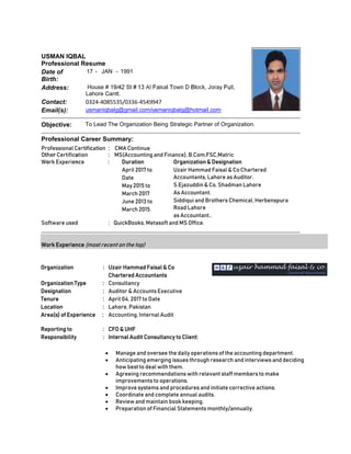Professional Certification : CMA Continue
Other Certification : MS(Accounting and Finance), B.Com,FSC,Matric
Work Experience : Duration Organization & Designation
April 2017 to
Date
May 2015 to
March 2017
June 2013 to
March 2015.
Uzair Hammad Faisal & Co Chartered
Accountants, Lahore as Auditor.
S.Ejazuddin & Co, Shadman Lahore
As Accountant.
Siddiqui and Brothers Chemical, Herbenspura
Road Lahore
as Accountant..
Software used : QuickBooks, Metasoft and MS Office.
Work Experience (most recent on the top)
Organization : Uzair Hammad Faisal & Co
Chartered Accountants
Organization Type : Consultancy
Designation : Auditor & Accounts Executive
Tenure : April 04, 2017 to Date
Location : Lahore, Pakistan
Area(s) of Experience : Accounting, Internal Audit
Reporting to : CFO & UHF
Responsibility : Internal Audit Consultancy to Client:
 Manage and oversee the daily operations of the accounting department.
 Anticipating emerging issues through research and interviews and deciding
how best to deal with them.
 Agreeing recommendations with relevant staff members to make
improvements to operations.
 Improve systems and procedures and initiate corrective actions.
 Coordinate and complete annual audits.
 Review and maintain book keeping.
 Preparation of Financial Statements monthly/annually.
USMAN IQBAL
Professional Resume
Date of
Birth:
17 - JAN - 1991
Address: House # 19/42 St # 13 Al Faisal Town D Block, Joray Pull,,
Lahore Cantt.
Contact: 0324‐4085535/0336‐4549947
Email(s): usmaniqbalg@gmail.com/usmaniqbalg@hotmail.com
Objective: To Lead The Organization Being Strategic Partner of Organization.
Professional Career Summary:
 