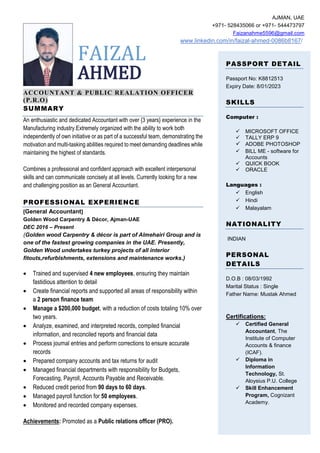 FAIZAL
AHMED
ACCOUNTANT & PUBLIC REALATION OFFICER
(P.R.O)
SUMMARY
An enthusiastic and dedicated Accountant with over {3 years} experience in the
Manufacturing industry.Extremely organized with the ability to work both
independently of own initiative or as part of a successful team, demonstrating the
motivation and multi-tasking abilities required to meet demanding deadlines while
maintaining the highest of standards.
Combines a professional and confident approach with excellent interpersonal
skills and can communicate concisely at all levels. Currently looking for a new
and challenging position as an General Accountant.
PROFESSIONAL EXPERIENCE
[General Accountant]
Golden Wood Carpentry & Décor, Ajman-UAE
DEC 2016 – Present
(Golden wood Carpentry & décor is part of Almehairi Group and is
one of the fastest growing companies in the UAE. Presently,
Golden Wood undertakes turkey projects of all interior
fitouts,refurbishments, extensions and maintenance works.)
• Trained and supervised 4 new employees, ensuring they maintain
fastidious attention to detail
• Create financial reports and supported all areas of responsibility within
a 2 person finance team
• Manage a $200,000 budget, with a reduction of costs totaling 10% over
two years.
• Analyze, examined, and interpreted records, compiled financial
information, and reconciled reports and financial data
• Process journal entries and perform corrections to ensure accurate
records
• Prepared company accounts and tax returns for audit
• Managed financial departments with responsibility for Budgets,
Forecasting, Payroll, Accounts Payable and Receivable.
• Reduced credit period from 90 days to 60 days.
• Managed payroll function for 50 employees.
• Monitored and recorded company expenses.
Achievements: Promoted as a Public relations officer (PRO).
AJMAN, UAE
+971- 528435066 or +971- 544473797
Faizanahme5596@gmail.com
www.linkedin.com/in/faizal-ahmed-0086b8167/
PASSPORT DETAIL
Passport No: K8812513
Expiry Date: 8/01/2023
SKILLS
Computer :
✓ MICROSOFT OFFICE
✓ TALLY ERP 9
✓ ADOBE PHOTOSHOP
✓ BILL ME - software for
Accounts
✓ QUICK BOOK
✓ ORACLE
Languages :
✓ English
✓ Hindi
✓ Malayalam
NATIONALITY
INDIAN
PERSONAL
DETAILS
D.O.B : 08/03/1992
Marital Status : Single
Father Name: Mustak Ahmed
Certifications:
✓ Certified General
Accountant, The
Institute of Computer
Accounts & finance
(ICAF).
✓ Diploma in
Information
Technology, St.
Aloysius P.U. College
✓ Skill Enhancement
Program, Cognizant
Academy.
 