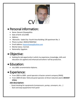 CV
 Personal information:
 Name: Bassem ShawqyAttia
 Date of birth: 6/1/1985
 Address:
 Monoufia - Sadat City -Fourth Area-Building 139 apartment No. 3
 Phone number: 00201278487662
 Email address: basemshawqy@yahoo.com
 Marital status: married.
 Nationality: Egyptian.
 Objective:
 Seeking for job opportunity in which my experience, knowledge, skills and
education are applied and enhanced and where I will be productive.
 Education:
 July 2000: ornamentation diploma.
 Experience:
 From 2005 to 2009 : panel operator at bazian cement company (IRAQ)
 From 2009 till date: field and panel operator at Direct reduction plant ( BESHAY
STEEL)
Job description:
- Good checking for equipments (compressors, pumps, conveyers, etc….)
- Start and stop equipments from panel
 