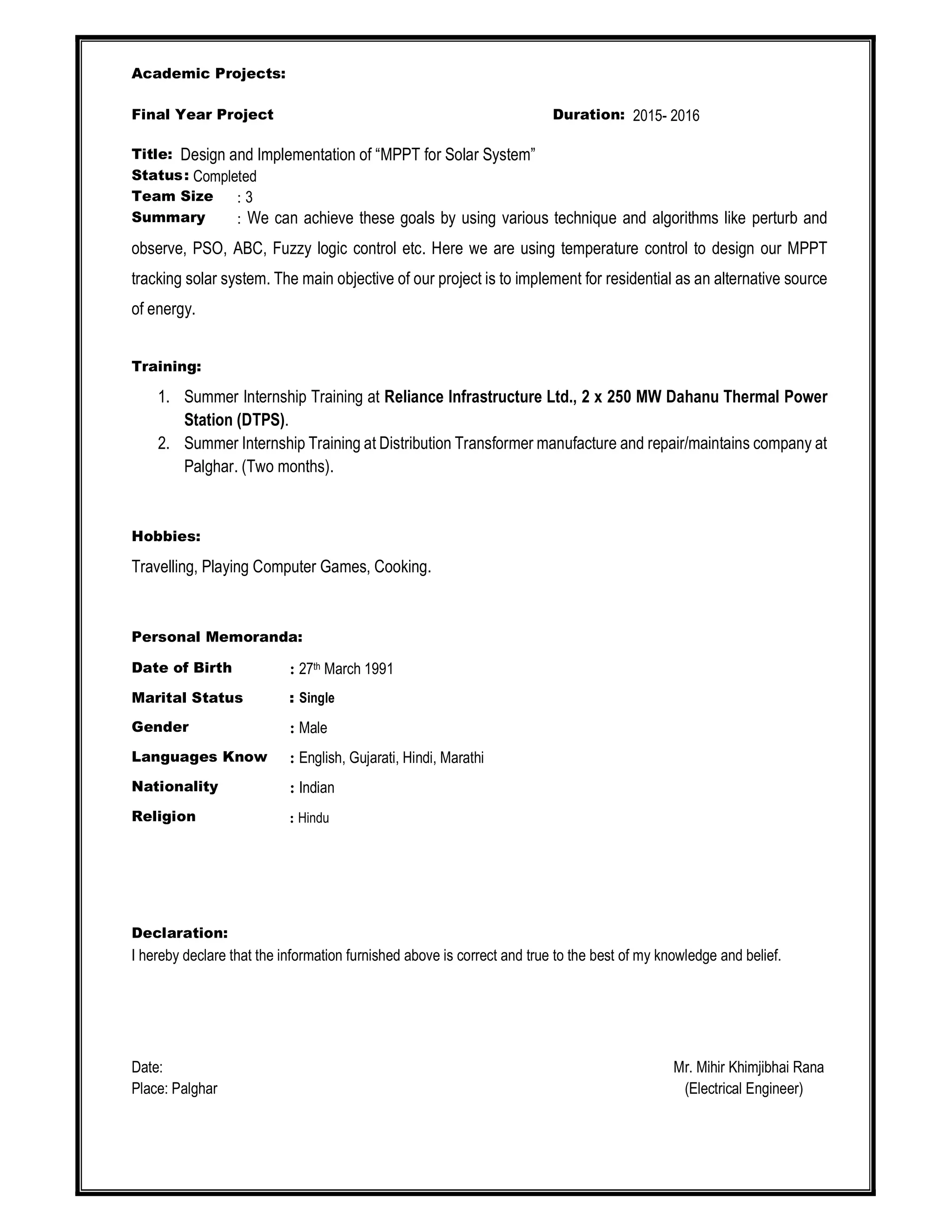 Academic Projects:
Final Year Project Duration: 2015- 2016
Title: Design and Implementation of “MPPT for Solar System”
Status: Completed
Team Size : 3
Summary : We can achieve these goals by using various technique and algorithms like perturb and
observe, PSO, ABC, Fuzzy logic control etc. Here we are using temperature control to design our MPPT
tracking solar system. The main objective of our project is to implement for residential as an alternative source
of energy.
Training:
1. Summer Internship Training at Reliance Infrastructure Ltd., 2 x 250 MW Dahanu Thermal Power
Station (DTPS).
2. Summer Internship Training at Distribution Transformer manufacture and repair/maintains company at
Palghar. (Two months).
Hobbies:
Travelling, Playing Computer Games, Cooking.
Personal Memoranda:
Date of Birth : 27th March 1991
Marital Status : Single
Gender : Male
Languages Know : English, Gujarati, Hindi, Marathi
Nationality : Indian
Religion : Hindu
Declaration:
I hereby declare that the information furnished above is correct and true to the best of my knowledge and belief.
Date: Mr. Mihir Khimjibhai Rana
Place: Palghar (Electrical Engineer)
 