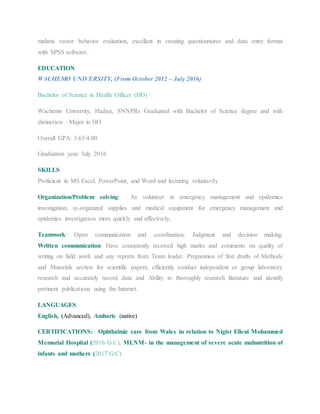 malaria vector behavior evaluation, excellent in creating questionnaires and data entry format
with SPSS software.
EDUCATION
WACHEMO UNIVERSITY, (From October 2012 – July 2016)
Bachelor of Science in Health Officer (HO)
Wachemo University, Hadiya, SNNPRs Graduated with Bachelor of Science degree and with
distinction –Major in HO
Overall GPA: 3.65/4.00
Graduation year: July 2016
SKILLS
Proficient in MS Excel, PowerPoint, and Word and lecturing voluntarily
Organization/Problem solving: As volunteer at emergency management and epidemics
investigation, re-organized supplies and medical equipment for emergency management and
epidemics investigation more quickly and effectively,
Teamwork: Open communication and coordination, Judgment and decision making.
Written communication: Have consistently received high marks and comments on quality of
writing on field work and any reports from Team leader. Preparation of first drafts of Methods
and Materials section for scientific papers, efficiently conduct independent or group laboratory
research and accurately record data and Ability to thoroughly research literature and identify
pertinent publications using the Internet.
LANGUAGES
English, (Advanced), Amharic (native)
CERTIFICATIONS: Ophthalmic care from Wales in relation to Nigist Elleni Mohammed
Memorial Hospital (2016 G.C), MLNM- in the management of severe acute malnutrition of
infants and mothers (2017 G.C)
 