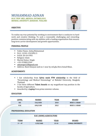 MUHAMMAD ADNAN
M.SC TROP. MED. (MEDICAL ENTOMOLOGY)
MAHIDOL UNIVERSITY, BANGKOK, THAILAND
OBJECTIVE
To realize my true potential by working in environment that is conducive to hard
work and creative thinking. To seek a reasonable challenging and rewarding
position commiserating with my abilities with a leading organization that ensures
long-term carrier development and growth opportunities.
PERSONAL PROFILE
▪ Father Name: Ashiq Muhammad
▪ N.I.C: 12101-1521892-5
▪ D.O.B: 20-10-1993
▪ Religion: Islam
▪ Marital Status: Single
▪ +92-3338812369
▪ adnanagri12@gmail.com
▪ Address: Basti Ghaiyan wali no 1 near by eid gha Dera Ismail Khan.
ACHIEVEMENTS
▪ I Got scholarship from Sylvia meek FTM scholarship in the field of
“Parasitology and Medical Entomology” at Mahidol University, Bangkok,
Thailand.
▪ I Got three different Talent Awards on my magnificent top position in the
faculty of Agriculture.
▪ Awarded by a Laptop from prime minister scheme.
EDUCATION
LEVEL MARKS YEAR BOARD
SSC 516/1050 2010 BISE D. I. KHAN
F.SC 634/1100 2012 BISE D. I. KHAN
PROFESSIONAL EDUCATION
B.SC (HONS) AGRICULTURE
TERM MARKS YEAR BOARD
1st – 4th 1139/1460 13-14 GOMAL UNIVERSITY
 