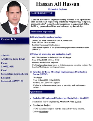Address
Ardellewa, Giza, Egypt
Phone
01099320691
Email
hassanalagan@gmail.com
Linkedin
hassan-ali-48757915b
Hassan Ali Hassan
A Junior Mechanical Engineer looking forward to be a profession-
al in field of MEP engineering ,utilize my “engineering, computer,
communication” in addition to increase my interpersonal skills,
fulfill my personal ambition and enhances my knowledge.
I) Deutschland technology holding.
Obour City, Block 4 Industrial Zone A, Banks Zone.
From (18/June 2018– present
Job title:-Mechanical Site Engineer.
Construction engineer of fire protection high pressure water mist systems
(HI-FOG) .
ii)United oil processing and packaging S.A.E
10th Of Ramadan City Industrial Zone A3 -Egypt
From (2/April 2018– 31/May 2018)
Job title:- Maintenance Engineer.
Working in package department as Maintenance and operating engineer For
injection Molding and blowing machines .
iii) Egyptian Air Force Metrology Engineering and Calibration
Center (MECC)
Giza-Egypt
From (1/June 2016– 1/April 2018)
Job title:- 1st Lieutenant Engineer.
Worked in Maintenance department as operating and maintenance
engineer .
Contact Info
Professional Experience
Qualification
CAREER OBJECTIVE
Mechanical Engineer
• Bachelor Of Mechanical Engineering ,Tanta University (2015)
Mechanical Power Engineering. Over all Grade. (Good)
• Graduation Project
HVAC systems design of Kafr El-Sheikh University hospital.
Grade (excellent)
 