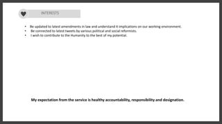 INTERESTS
• Be updated to latest amendments in law and understand it implications on our working environment.
• Be connected to latest tweets by various political and social reformists.
• I wish to contribute to the Humanity to the best of my potential.
My expectation from the service is healthy accountability, responsibility and designation.
 