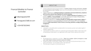 Financial Modeler to Finance
Controller
• A driven Professional with strong foundation in Auditing, Taxation, Pricing, and Finance. Steadfast
on Commitments to client Timelines. Seek more of Accountability and Responsibility rather than
Pay Package.
• 3 years of experience in auditing and advisory in preparation of Financial Statements, compliance
with the various statutory laws regulations for various corporates.
• 7 months of experience in Pricing profile. Working in Global Pricing Team of Conduent (formerly
known as XEROX) as Financial Modeler. A Job Profile which gives an ample of Responsibility,
Accountability and exposure to work under tight deadlines.
• 5 months of experience as a Finance controller of a Leading FMCG company based in Nigeria. A
role of handling end to end responsibility to certainly run the factory 24*7 in an challenging
economy, Ample responsibility in field of finance, accounting, operations, strategy making, peoples
management.
ABOUT ME
+234-9073019442
Parasgupta123@Live.com
@parasgupta2549
OBJECTIVES:
• Looking for a Job profile which inculcates within me a business acumen and a wide insight of
seeing an opportunity.
• I do not want my career to restrict on a particular part of big system. Rather I want to be a part
of developing an ideal system in an organization with proper checks, balances and controls.
VALUES:
• My ideology which I implement in my life is “ When I do a mistake- I admit it, Introspect it, I make
sure I never repeat it and put controls to avoid such mistakes.”
• Another principle in my life which I follow “live as if you were to die tomorrow learn as if you
were to live forever” I am very keen to learn new exposures.
• The Only way to do great is to love what you do.
 