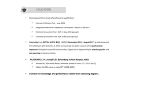 Paras Gupta
• Encompassed three levels of professional qualification:
✓ Common Proficiency Test – June, 2011
✓ Integrated Professional Competency Examination – May2012, Nov2012
✓ Chartered Accountant Final – 62% in May, 2016 (group2)
✓ Chartered accountants Final- 57% in May 2017 (group1)
• Internship from MITTAL GUPTA &CO. KANPUR November 2012 – August2017 : a well renowned
firm of Kanpur with branches at Delhi and Lucknow has been a source of my professional
exposures during the course of my internship. It gave me an opportunity for statutory audits and
tax reporting of various entities.
• ACADEMICS : St. Joseph’s Sr. Secondary School Kanpur, India
✓ Secured 81.20% marks from Commerce stream in class 12th (2010-2011)
✓ Obtain 91.20% marks in class 10th (2008-2009)
• I believe in knowledge and performance rather than collecting degrees.
EDUCATION
 