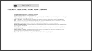 Art Director
RESPONSIBILITIES HANDLED DURING WORK EXPERIENCE
• Handling independently finance & tax advisory for clients
• Handling independently most of the audits of the firm.
• Budgetary Control and review: - Analysis of Annual Budget with Co-ordination of other department, regular review of Budget
VS actual and report to management, (KVUL)
• Profit & Loss (P&L): - Preparing Projected Profitability (PBT) analysis on monthly basis, reports submit to Management,
• MIS: - Supervision and preparation of weekly and monthly MIS reports including monthly financial statements to provide
feedback to team leaders and top management, (PB society jewelers)
• Month Close: - Preparing and review of month end project accounts in adherence to monthly deadlines,
• Account Policies & Procedure: - Establish standard accounting procedure and ensure implementation of the same across the
group companies, (MY GROUP)
• Statutory Compliances: - Ensuring applicable statutory norms for the operation is complied, and submit the applicable Tax
to revenue authority,
• Internal Control / GL Scrutiny: - Management of Advances/ Imprest and follow up with operational managers for timely
recovery, scrutiny for all General Ledger (GL) to rectify errors.
• Stock Audit: - Control of Inventories and physical verification of inventories on a timely basis
EXPERIENCE
 