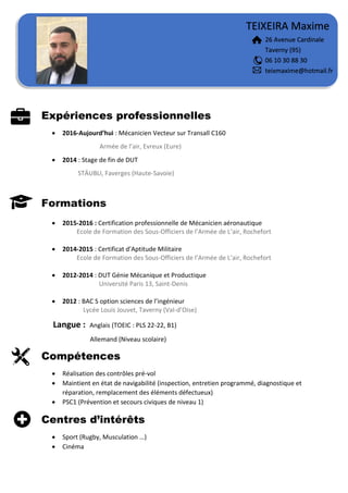 Expériences professionnelles
 2016-Aujourd’hui : Mécanicien Vecteur sur Transall C160
Armée de l’air, Evreux (Eure)
 2014 : Stage de fin de DUT
STÄUBLI, Faverges (Haute-Savoie)
Formations
 2015-2016 : Certification professionnelle de Mécanicien aéronautique
Ecole de Formation des Sous-Officiers de l’Armée de L’air, Rochefort
 2014-2015 : Certificat d’Aptitude Militaire
Ecole de Formation des Sous-Officiers de l’Armée de L’air, Rochefort
 2012-2014 : DUT Génie Mécanique et Productique
Université Paris 13, Saint-Denis
 2012 : BAC S option sciences de l’ingénieur
Lycée Louis Jouvet, Taverny (Val-d’Oise)
Langue : Anglais (TOEIC : PLS 22-22, B1)
Allemand (Niveau scolaire)
Compétences
 Réalisation des contrôles pré-vol
 Maintient en état de navigabilité (inspection, entretien programmé, diagnostique et
réparation, remplacement des éléments défectueux)
 PSC1 (Prévention et secours civiques de niveau 1)
Centres d’intérêts
 Sport (Rugby, Musculation …)
 Cinéma
TEIXEIRA Maxime
26 Avenue Cardinale
Taverny (95)
06 10 30 88 30
teixmaxime@hotmail.fr
 