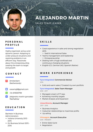 ALEJANDRO MARTIN
SALES TEAM LEADER
P E R S O N A L
P R O F I L E
Highly organized, serious and
dynamic person. Adapting to
under pressure situations and
resolving problems in an
efficient way. Passionate
about the entrepreneurship.
Leading the team to target
and growth.
Bachelor in Business
Administration:
Indiana University 2013 -
2015
EU Business School 2015 -
2016
E D U C A T I O N
Amsterdam
(Netherlands)
ceoamg9@gmail.com
+34 619083799
/alejandro-martin-gonzalez-
7bb7a812a/
C O N T A C T
Great experience in sales and strong negotiation
skills
SaaS & International Sales
Teams management and leadership
Entrepreneurship
Dealing with a huge workload and
continuous changing situations
English (C1), German (A2), Spanish (Native)
S K I L L S
Tyco Integrated, Commercial Advisor
Cold and warm sales // Created my own portfolio
2016 
W O R K E X P E R I E N C E
Tyco Integrated, Sales Team Manager
Managed a team of 17 reps
Achieving monthly targets
Market Analysis and Expansion
2016 - 2017
Linea Directa, Account Manager
Business Analytics
Costumer relationships to maximize profits
Up selling
2017 - 2018
Virtuagym, Account Executive
Entire Sales Cycle
Negotiation
2019 - PRESENT
 