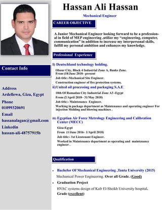 Address
Ardellewa, Giza, Egypt
Phone
01099320691
Email
hassanalagan@gmail.com
Linkedin
hassan-ali-48757915b
Hassan Ali Hassan
A Junior Mechanical Engineer looking forward to be a profession-
al in field of MEP engineering ,utilize my “engineering, computer,
communication” in addition to increase my interpersonal skills,
fulfill my personal ambition and enhances my knowledge.
I) Deutschland technology holding.
Obour City, Block 4 Industrial Zone A, Banks Zone.
From (18/June 2018– present
Job title:-Mechanical Site Engineer.
Construction engineer of fire protection systems.si
ii)United oil processing and packaging S.A.E
10th Of Ramadan City Industrial Zone A3 -Egypt
From (2/April 2018– 31/May 2018)
Job title:- Maintenance Engineer.
Working in package department as Maintenance and operating engineer For
injection Molding and blowing machines .
iii) Egyptian Air Force Metrology Engineering and Calibration
Center (MECC)
Giza-Egypt
From (1/June 2016– 1/April 2018)
Job title:- 1st Lieutenant Engineer.
Worked in Maintenance department as operating and maintenance
engineer .
Contact Info
Professional Experience
Qualification
CAREER OBJECTIVE
Mechanical Engineer
• Bachelor Of Mechanical Engineering ,Tanta University (2015)
Mechanical Power Engineering. Over all Grade. (Good)
• Graduation Project
HVAC systems design of Kafr El-Sheikh University hospital.
Grade (excellent)
 
