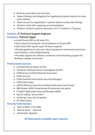  Perform penetration test activities
 Report findings and mitigation for (application/system) admins to close
vulnerabilities
 Make session for (application / system) admins to describe findings
 Perform retest after applying recommendations.
 Perform incident response operations for IT incidents in TE group
Position: IT Technical Support Engineer
Company: Telecom Egypt
 Install Oracle ERP on HR team PCs
 Give required training for new employees on Oracle ERP
 Edit Oracle ERP reports upon HR team requests
 Provide guidance to end users about equipment maintenance practices
and schedules, and troubleshooting.
 Provides support for software, hardware and networking support for
desktops, laptops and servers
Professional Courses:
 Certified Ethical Hacker (C|EH)
 Computer Hacking Forensic Investigator (C|HFI)
 CCNA (Cisco Certified Network Associate).
 CCNA security
 CISM (Certified Information Security Manager)
 CISSP (self-study)
 (OSCP) Offensive Security Certified Professional (self-study)
 IBM Qradar SIEM Fundamentals & Advanced and admin
 F5 Big-IP Application Security Manager (ASM).
 Secure coding “Secure Misr”
 JavaScript, Java, C# and python
 HP UNIX Solaris
Personal Information:
 Date of Birth: 1/11/1982
 Marital status : Married
 Nationality: Egyptian
All Documents available upon request.
 