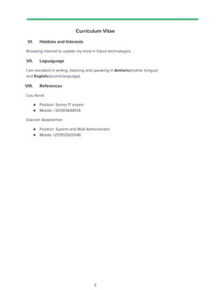  
 
Curriculum Vitae 
VI. Hobbies and Interests 
Browsing internet to update my mind in future technologies. 
VII. Laguaguage  
I am excellent in writing, listening and speaking in ​Amharic​(mother tongue) 
and ​English​(second language). 
VIII. References  
Liyu Asrat: 
★ Position: Senior IT expert 
★ Mobile: +251913648514 
Eskindir Akalebirhan  
★ Position: System and Web Administrator 
★ Mobile +251912920546 
 
2 
 