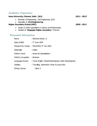 Academic Experience
Anna University, Chennai, India (B.E) 2011 - 2015
 Bachelor of Engineering: Civil Engineering (B.E)
 Specialize in Civil Engineering
Higher Secondary School (HSC) 2009 - 2011
 Grade 12 (HSC) specialized in Science and Mathematics
 Studied at “Alagappa Higher secondary ” Chennai
Personnel Information
Name : Shameer Ansari .A
Date of Birth : 7th
June 1994
Passport No / Expiry : M5167831/ 4th
Jan 2025
Nationality : Indian
Father’s name : Ansari Ali Jainulabideen
Father’s occupation : Business
Languages Known : Tamil, English (Read/Write/Speak), Hindi (Read/Speak)
Hobbies : Travelling, Badminton, Music & Long Drive
Driving License : Class 3
 