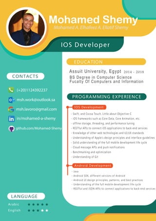EDUCATION
Assuit University, Egypt 2014 - 2018
PROGRAMMING EXPERIENCE
- Swift, and Cocoa Touch, Little about Objective-C
- iOS frameworks such as Core Data, Core Animation, etc.
- offline storage, threading, and performance tuning
- RESTful APIs to connect iOS applications to back-end services
- Knowledge of other web technologies and UI/UX standards
- Understanding of Apple’s design principles and interface guidelines
- Solid understanding of the full mobile development life cycle
- Cloud message APIs and push notifications
- Benchmarking and optimization
- Understanding of Git
- Java
- Android SDK, different versions of Android
- Android UI design principles, patterns, and best practices
- Understanding of the full mobile development life cycle
- RESTful and JSON APIs to connect applications to back-end services
LANGUAGE
CONTACTS
Arabic
English
Mohamed Shemy
IOS Developer
IOS Development
Android Development
Mohamed A. Elhafeez A. Ellatif Shemy
msh.lavoro@gmail.com
(+20)1124392237
msh.work@outlook.sa
in/mohamed-a-shemy
BS Degree in Computer Science
Fucalty Of Computers and Information
github.com/Mohamed-Shemy
 