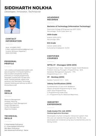 SIDDHARTH NOLKHA
PERSONAL
PROFILE
I am a zealous and passionate student with
special expertise in Computer Systems. I
have excellent and peerless working
proficiency in multiple programming
languages, Coupled with my keen and
driven working attitude I aspire to be
working in the Information Technology
Industry, Polishing and refining my skills in
the journey as well.
CORE
SKILLS
Resource Management
Strategic Planning
Leadership & Team Management
Project Management
Conflict Management
Objective Analysis
TECHNICAL
SKILLS
CONTACT
INFORMATION
Work: +91 83860 07873
E-Mail: siddharthnolkhankd@gmail.com
Location: Bhilwara ( Rajasthan )
DOB: 07/07/1999
Xth Grade
C.B.S.E (2005-2015)
Cumulative Gradepoint: 9.2/10
XIIth Grade
R.B.S.E (2015-2017)
Percentage: 65%
Bachelor of Technology (Information Technology)
Poornima College Of Engineering (2017-2021)
Percentage: 73.4% (Upto Sem IV)
NPTEL IIT - Kharagpur (2018-2019)
Programming in Java - National Topper (Gold Medalist)
Problem Solving Through C Programming - 84%
Database Management Systems - 77%
Programming in C++ - 79%
CERTIFIED
COURSES
Udemy Certifications (2019)
Fundamentals of Java with NetBeans
Object Oriented Programming for Java
Learn Java Programming
C Programming made Easy
C++ Programming for Absolute Beginners
IIT - Bombay (2019)
Spoken Tutorial in C++ - 84%
Code Avatar Pvt. Ltd. (2019)
Desktop Application Developer
Developed a human-computer interaction system that
the user can operate through gestures. The NUI was
developed and rendered using Java Fundamentals and it's
Swing toolkit.
INDUSTRY
EXPERIENCE
C (Intermediate Proficiency)
C++ (Intermediate Proficiency)
SQL (Basic Proficiency)
Java (Advanced Proficiency) - Native
Developer, Innovator, Technocrat
ACADEMIC
RECORDS
 