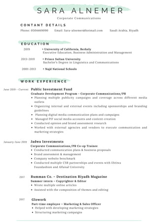 S A R A A L N E M E R
Corporate Communications
C O N T A N T D E T A I L S
Phone: 0504469090 Email: Sara-alnemer@hotmail.com Saudi Arabia, Riyadh
E D U C A T I O N
2019 • University of California, Berkely
Executive Education, Business Administration and Management      
2013-2019 • Prince Sultan University
Bachelor’s Degree in Linguistics and Communications
2001-2013 • Najd National Schools
W O R K E X P E R I E N C E
2017
Public Investment Fund 
Graduate Development Program - Corporate Communications/PR
Planning multiple publicity campaigns and coverage across different media
outlets
Organizing internal and external events including sponsorships and branding
guidelines
 Planning digital media communication plans and campaigns
 Managed PIF social media accounts and content creation
Conducted opinion and brand assessment research 
Worked with external agencies and vendors to execute communication and
marketing strategies
June 2019 - Current
Jadwa Investments
Corporate Communications/PR Co-op Trainee
Conducted communication plans & business proposals
Brand assessment & management
Company website benchmark
Conducted multiple CSR partnerships and events with Ehtiwa
Foundashion and Alfaisal University
January-June 2019
Rumman Co. – Destination Riyadh Magazine
Summer intern – Copyrighter & Editor
Wrote multiple online articles
Assisted with the composition of themes and editing
Glowork
Part-time employee – Marketing & Sales Officer
Helped with developing marketing strategies
Structuring marketing campaigns
2017
 