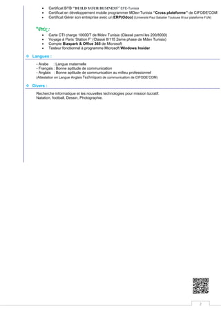2
 Certificat BYB ‘’BUILD YOUR BUSINESS’’ EFE-Tunisia
 Certificat en développement mobile programmer MDev-Tunisia ‘’Cross plateforme’’ de CIFODE'COM
 Certificat Gérer son entreprise avec un ERP(Odoo) (Université Paul Sabatier Toulouse III sur plateforme FUN)
*Prix :
 Carte CTI charge 1000DT de Mdev Tunisia (Classé parmi les 200/8000)
 Voyage à Paris ‘Station F’ (Classé 8/115 2eme phase de Mdev Tunisia)
 Compte Bizspark & Office 365 de Microsoft
 Testeur fonctionnel à programme Microsoft Windows Insider
 Langues :
- Arabe : Langue maternelle
- Français : Bonne aptitude de communication
- Anglais : Bonne aptitude de communication au milieu professionnel
(Attestation en Langue Anglais Techniques de communication de CIFODE’COM)
 Divers :
Recherche informatique et les nouvelles technologies pour mission lucratif.
Natation, football, Dessin, Photographie.
 