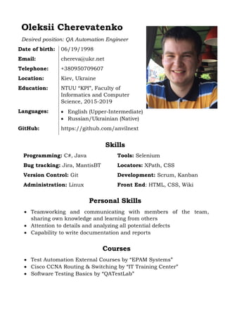 Oleksii Cherevatenko
Desired position: QA Automation Engineer
Date of birth: 06/19/1998
Email: chereva@ukr.net
Telephone: +380950709607
Location: Kiev, Ukraine
Education: NTUU “KPI”, Faculty of
Informatics and Computer
Science, 2015-2019
Languages:  English (Upper-Intermediate)
 Russian/Ukrainian (Native)
GitHub: https://github.com/anvilnext
Skills
Programming: C#, Java Tools: Selenium
Bug tracking: Jira, MantisBT Locators: XPath, CSS
Version Control: Git Development: Scrum, Kanban
Administration: Linux Front End: HTML, CSS, Wiki
Personal Skills
 Teamworking and communicating with members of the team,
sharing own knowledge and learning from others
 Attention to details and analyzing all potential defects
 Capability to write documentation and reports
Courses
 Test Automation External Courses by “EPAM Systems”
 Cisco CCNA Routing & Switching by “IT Training Center”
 Software Testing Basics by “QATestLab”
 