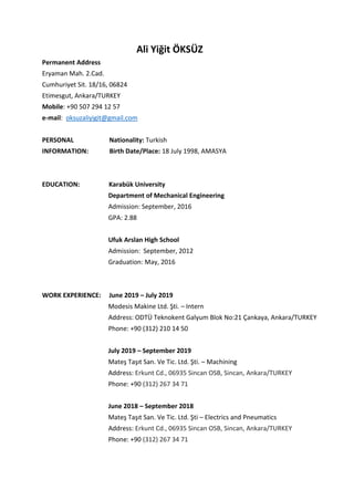 Ali Yiğit ÖKSÜZ
Permanent Address
Eryaman Mah. 2.Cad.
Cumhuriyet Sit. 18/16, 06824
Etimesgut, Ankara/TURKEY
Mobile: +90 507 294 12 57
e-mail: oksuzaliyigit@gmail.com
PERSONAL Nationality: Turkish
INFORMATION: Birth Date/Place: 18 July 1998, AMASYA
EDUCATION: Karabük University
Department of Mechanical Engineering
Admission: September, 2016
GPA: 2.88
Ufuk Arslan High School
Admission: September, 2012
Graduation: May, 2016
WORK EXPERIENCE: June 2019 – July 2019
Modesis Makine Ltd. Şti. – Intern
Address: ODTÜ Teknokent Galyum Blok No:21 Çankaya, Ankara/TURKEY
Phone: +90 (312) 210 14 50
July 2019 – September 2019
Mateş Taşıt San. Ve Tic. Ltd. Şti. – Machining
Address: Erkunt Cd., 06935 Sincan OSB, Sincan, Ankara/TURKEY
Phone: +90 (312) 267 34 71
June 2018 – September 2018
Mateş Taşıt San. Ve Tic. Ltd. Şti – Electrics and Pneumatics
Address: Erkunt Cd., 06935 Sincan OSB, Sincan, Ankara/TURKEY
Phone: +90 (312) 267 34 71
 