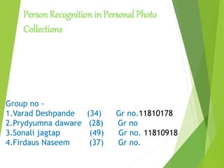 Person Recognition in Personal Photo
Collections
Group no -
1.Varad Deshpande (34) Gr no.11810178
2.Prydyumna daware (28) Gr no
3.Sonali jagtap (49) Gr no. 11810918
4.Firdaus Naseem (37) Gr no.
 