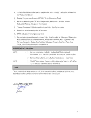 3
4. Survei Kepuasan Masyarakat Kota Banjarmasin, Kota Salatiga, Kabupaten Muara Enim
dan Kabupaten Bekasi
5. Review Perencanaan Strategis (RPJMD / Restra) Kabupten Tegal
7. Penataan Kelembagaan OPD Kota Banjarmasin, Kabupaten Lampung Selatan,
Kabupaten Malang, Kabupaten Pamekasan
8. Standar Pelayanan Publik Kabupaten Muara Enim, Kota Banjarmasin
9.. Reformasi Birokrasi Kabupaten Muara Enim
10. LAKIP Kabupaten Tanjung Jabung Barat
11. Laboratorium Inovasi Kabupaten Muara Enim, Kota Yogyakarta, Kabupaten Majalengka,
Kabupaten Bone, Kabupaten Banyumas, Kabupaten Kebumen, Kota Jayapura, Kota
Sorong, Kabupaten Banjar, Kota Salatiga, Kabupaten Sragen, Kota Pare Pare, Kota
Solok, Kota Padang, Provinsi Sumatera Barat
KONFERENSI INTERNASIONAL
2011 : 1 Korean Association For Policy Studies (KAPS) International
Conference, 17 – 18 Juni 2011,Grand Hilton Hotel, Seoul - Korea
2 Seminar International, Stree, Sultan Hotel, Jakarta - Indonesia
2010 1 The 28th
Internaional Congress of Administrative Sciences IIAS-IASIA,
12-17 July 2010, Nusa Dua Bali - Indonesia
JURNAL
Telah menerbitkan beberapa karya tulis ilmiah yang dipublikasi pada jurnal nasional yang
telah terakreditasi LIPI dan Kementerian Pendidikan dan Kebudayaan
Jakarta, 17 November 2020
Suripto
 