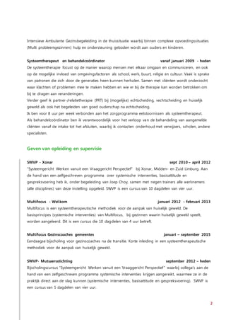 2
Intensieve Ambulante Gezinsbegeleiding in de thuissituatie waarbij binnen complexe opvoedingssituaties
(Multi probleemgezinnen) hulp en ondersteuning geboden wordt aan ouders en kinderen.
Systeemtherapeut en behandelcoördinator vanaf januari 2009 - heden
De systeemtherapie focust op de manier waarop mensen met elkaar omgaan en communiceren, en ook
op de mogelijke invloed van omgevingsfactoren als school, werk, buurt, religie en cultuur. Vaak is sprake
van patronen die zich door de generaties heen kunnen herhalen. Samen met cliënten wordt onderzocht
waar klachten of problemen mee te maken hebben en wie er bij de therapie kan worden betrokken om
bij te dragen aan veranderingen.
Verder geef ik partner-/relatietherapie (PRT) bij (mogelijke) echtscheiding, vechtscheiding en huiselijk
geweld als ook het begeleiden van goed ouderschap na echtscheiding.
Ik ben voor 8 uur per week verbonden aan het zorgprogramma eetstoornissen als systeemtherapeut.
Als behandelcoördinator ben ik verantwoordelijk voor het verloop van de behandeling van aangemelde
cliënten vanaf de intake tot het afsluiten, waarbij ik contacten onderhoud met verwijzers, scholen, andere
specialisten.
Geven van opleiding en supervisie
SWVP - Xonar sept 2010 – april 2012
“Systeemgericht Werken vanuit een Vraaggericht Perspectief” bij Xonar, Midden- en Zuid Limburg. Aan
de hand van een zelfgeschreven programma over systemische interventies, basisattitude en
gespreksvoering heb ik, onder begeleiding van Joep Choy, samen met negen trainers alle werknemers
(alle disciplines) van deze instelling opgeleid. SWVP is een cursus van 10 dagdelen van vier uur.
Multifocus - Wel.kom januari 2012 - februari 2013
Multifocus is een systeemtherapeutische methodiek voor de aanpak van huiselijk geweld. De
basisprincipes (systemische interventies) van Multifocus, bij gezinnen waarin huiselijk geweld speelt,
worden aangeleerd. Dit is een cursus die 10 dagdelen van 4 uur betreft.
Multifocus Gezinscoaches gemeentes januari – september 2015
Eendaagse bijscholing voor gezinscoaches na de transitie. Korte inleiding in een systeemtherapeutische
methodiek voor de aanpak van huiselijk geweld.
SWVP- Mutsaersstichting september 2012 – heden
Bijscholingscursus “Systeemgericht Werken vanuit een Vraaggericht Perspectief” waarbij collega’s aan de
hand van een zelfgeschreven programma systemische interventies krijgen aangereikt, waarmee ze in de
praktijk direct aan de slag kunnen (systemische interventies, basisattitude en gespreksvoering). SWVP is
een cursus van 5 dagdelen van vier uur.
 