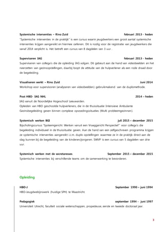 3
Systemische interventies – Rino Zuid februari 2013 - heden
“Systemische interventies in de praktijk” is een cursus waarin jeugdwerkers een groot aantal systemische
interventies krijgen aangereikt en hiermee oefenen. Dit is nodig voor de registratie van jeugdwerkers die
vanaf 2014 verplicht is. Het betreft een cursus van 8 dagdelen van 3 uur .
Superviseren IAG februari 2013 - heden
Superviseren van collega’s die de opleiding IAG volgen. Dit gebeurt aan de hand van videobeelden en het
neerzetten van gezinsopstellingen, daarbij loopt de attitude van de hulpverlener als een rode draad door
de begeleiding.
Visualiseren werkt – Rino Zuid Juni 2014
Workshop voor supervisoren (analyseren van videobeelden) gebruikmakend van de duplomethode.
Post HBO- IAG NHL 2014 – heden
IAG vanuit de Noordelijke Hogeschool Leeuwarden.
Opleiden van HBO geschoolde hulpverleners, die in de thuissituatie Intensieve Ambulante
Gezinsbegeleiding geven binnen complexe opvoedingssituaties (Multi probleemgezinnen).
Systemisch werken BGI juli 2015 – december 2015
Bijscholingscursus “Systeemgericht Werken vanuit een Vraaggericht Perspectief” voor collega’s die
begeleiding individueel in de thuissituatie geven. Aan de hand van een zelfgeschreven programma krijgen
ze systemische interventies aangereikt i.c.m. duplo opstellingen waarmee ze in de praktijk direct aan de
slag kunnen bij de begeleiding van de kinderen/jongeren. SWVP is een cursus van 5 dagdelen van drie
uur.
Systemisch werken met de secretaresses September 2015 – december 2015
Systemische interventies bij verschillende teams om de samenwerking te bevorderen.
Opleiding
HBO-J September 1990 – juni 1994
HBO-Jeugdwelzijnswerk (huidige SPH) te Maastricht.
Pedagogiek september 1994 - juni 1997
Universiteit Utrecht, faculteit sociale wetenschappen, propedeuse, eerste en tweede doctoraal jaar.
 