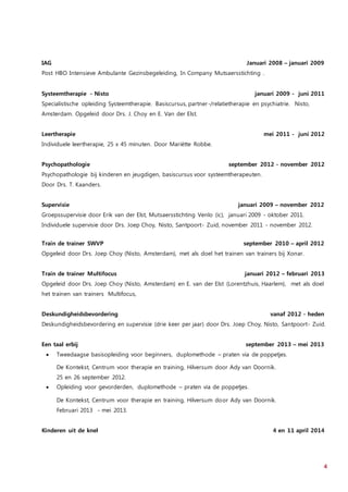 4
IAG Januari 2008 – januari 2009
Post HBO Intensieve Ambulante Gezinsbegeleiding, In Company Mutsaersstichting .
Systeemtherapie - Nisto januari 2009 - juni 2011
Specialistische opleiding Systeemtherapie. Basiscursus, partner-/relatietherapie en psychiatrie. Nisto,
Amsterdam. Opgeleid door Drs. J. Choy en E. Van der Elst.
Leertherapie mei 2011 - juni 2012
Individuele leertherapie, 25 x 45 minuten. Door Mariëtte Robbe.
Psychopathologie september 2012 - november 2012
Psychopathologie bij kinderen en jeugdigen, basiscursus voor systeemtherapeuten.
Door Drs. T. Kaanders.
Supervisie januari 2009 – november 2012
Groepssupervisie door Erik van der Elst, Mutsaersstichting Venlo (ic), januari 2009 - oktober 2011.
Individuele supervisie door Drs. Joep Choy, Nisto, Santpoort- Zuid, november 2011 - november 2012.
Train de trainer SWVP september 2010 – april 2012
Opgeleid door Drs. Joep Choy (Nisto, Amsterdam), met als doel het trainen van trainers bij Xonar.
Train de trainer Multifocus januari 2012 – februari 2013
Opgeleid door Drs. Joep Choy (Nisto, Amsterdam) en E. van der Elst (Lorentzhuis, Haarlem), met als doel
het trainen van trainers Multifocus,
Deskundigheidsbevordering vanaf 2012 - heden
Deskundigheidsbevordering en supervisie (drie keer per jaar) door Drs. Joep Choy, Nisto, Santpoort- Zuid.
Een taal erbij september 2013 – mei 2013
 Tweedaagse basisopleiding voor beginners, duplomethode – praten via de poppetjes.
De Kontekst, Centrum voor therapie en training, Hilversum door Ady van Doornik.
25 en 26 september 2012.
 Opleiding voor gevorderden, duplomethode – praten via de poppetjes.
De Kontekst, Centrum voor therapie en training, Hilversum door Ady van Doornik.
Februari 2013 - mei 2013.
Kinderen uit de knel 4 en 11 april 2014
 