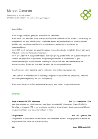 Margot Claessens
Zilverschoon 5 5931SB Tegelen
077 3540210/ 06 18341721  E-mail: henkmargot@ziggo.nl
Voorstellen
Ik ben Margot Claessens, getrouwd en moeder van 2 kinderen.
Ik ben vanaf 1995 werkzaam op de Mutsaersstichting in verschillende functies. Ik heb 12 jaar ervaring als
groepsleidster van verschillende (semi-) residentiële kinder- en jeugdgroepen met kinderen van alle
leeftijden met zeer diverse psychiatrische problematieken , pedagogische problemen en
systeemproblemen.
Vanaf 2007 ben ik werkzaam als systeemtherapeut, behandelcoördinator en opleider binnen team Venlo
Ambulant 1 en binnen het eetstoornissenteam.
Vanaf juni 2013 heb ik als systeemtherapeut een eigen praktijk (Node-Venlo) om ouders/verzorgers en
kinderen met psychiatrische problemen en opvoedingsproblemen te ondersteunen. Ik geef
partnerrelatietherapie, psycho-educatie, opleiding en coach naast mijn werkzaamheden op de
Mutsaersstichting. Ik ben een directieve therapeut, die oplossingsgericht werkt.
Ik geef intern en extern opleiding, waarbij systemische interventies uitgangspunt zijn.
Sinds 2014 ben ik verbonden aan de Noordelijke Hogeschool Leeuwarden als opleider IAG, intensieve
ambulante gezinsbegeleiding, een post Hbo-opleiding.
Ik ben senior lid van de NVRG, Nederlandse vereniging voor relatie- en gezinstherapeuten.
Ervaring
Stage en werken bij TPD, Warszawa juni 1993 – september 1996
Meerdere periodes van enkele maanden stage lopen en werken bij Towarzystwo Przyjaciól Dzieci in
Warschau en omgeving. TPD is een organisatie met diverse kindertehuizen, kinderopvangmogelijkheden
en vakantieverblijven voor kansarme kinderen in Polen.
Groepsleidster mei 1995 – januari 2009
Groepsleidster in verschillende residentiele en semi-residentiele kinder – en jeugdgroepen in Kinder- en
jeugdpsychiatrische kliniek de Mutsaersstichting.
IAG begin 2008-begin 2009
 