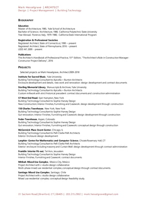 Mark Hesselgrave | ARCHITECT
Design | Project Management | Building Technology
31 Sachem Road | Branford, CT | 06405 | 203.215.2902 | mark.hesselgrave@gmail.com
BIOGRAPHY
Education
Master of Architecture, 1985, Yale School of Architecture
Bachelor of Science / Architecture, 1980, California Polytechnic State University
Year Abroad, Florence, Italy, 1979-1980, California State International Program
Registration & Professional Societies
Registered Architect, State of Connecticut, 1990 – present
Registered Architect, State of Pennsylvania, 2016 – present
LEED AP, 2009 - present
Publications
The Architect’s Handbook of Professional Practice, 15th
Edition, “TheArchitect’s Role in Construction Manager-
Constructor Project Delivery”, 2016
PROJECTS
Selected projects as Mark Hesselgrave, Architect 2009-2018
Institute for Sacred Music, Yale University
Building Technology Consultant to Apicella + Bunton Architects
Enclosure development and details, new work and renovation: design development and contract documents
Sterling Memorial Library, Manuscripts & Archives, Yale University
Building Technology Consultant to Apicella + Bunton Architects
Custom millwork with strict historical precedent: contract documents and construction administration
57 West End Road, East Hampton, New York
Building Technology Consultant to Sophie Harvey Design
New Construction; Interior Finishes, Furnishing and Casework: design development through construction
150 Charles Townhouse, New York, New York
Building Technology Consultant to Sophie Harvey Design
Gut renovation; Interior Finishes, Furnishing and Casework: design development through construction
Feder Townhouse, Aspen, Colorado
Building Technology Consultant to Sophie Harvey Design
Gut renovation; Interior Finishes, Furnishing and Casework: conceptual design through construction
McCormick Place Event Center, Chicago, IL
Building Technology Consultant to Pelli Clarke Pelli Architects
Exterior Enclosure: design development
Lanphier Center for Mathematics and Computer Science, ChoateRosemary Hall, CT
Building Technology Consultant to Pelli Clarke Pelli Architects
Exterior enclosure including masonry and Curtain Wall: design development through contract administration
Franklin Interior Fit-out, Tel Aviv, Jerusalem
Building Technology Consultant to Sophie Harvey Design
Interior Finishes, Furnishing and Casework: contract documents
Mitikah Mixed Use Complex, Mexico City, Mexico
Project Architect with c-studio design collaborative
Multi-phase mixed use residential complex; conceptual design through contract documents.
Santiago Mixed Use Complex, Santiago, Chile
Project Architect with c-studio design collaborative
Mixed use residential complex; conceptual design feasibility study.
 