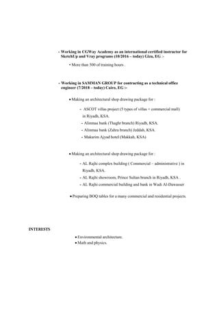  Environmental architecture.
 Math and physics.
- Working in CGWay Academy as an international certified instructor for
SketchUp and Vray programs (10/2016 – today) Giza, EG :-
• More than 500 of training hours .
- Working in SAMMAN GROUP for contracting as a technical office
engineer (7/2018 – today) Cairo, EG :-
 Making an architectural shop drawing package for :
- ASCOT villas project (5 types of villas + commercial mall)
in Riyadh, KSA.
- Alinmaa bank (Thaghr branch) Riyadh, KSA.
- Alinmaa bank (Zahra branch) Jeddah, KSA.
- Makarim Ajyad hotel (Makkah, KSA)
 Making an architectural shop drawing package for :
- AL Rajhi complex building ( Commercial – administrative ) in
Riyadh, KSA.
- AL Rajhi showroom, Prince Sultan branch in Riyadh, KSA .
- AL Rajhi commercial building and bank in Wadi Al-Dawasser
 Preparing BOQ tables for a many commercial and residential projects.
 