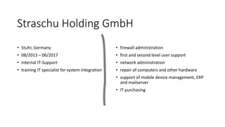 Straschu Holding GmbH
• Stuhr, Germany
• 08/2013 – 06/2017
• internal IT-Support
• training IT specialist for system integration
• firewall administration
• first and second level user support
• network administration
• repair of computers and other hardware
• support of mobile device management, ERP
and mailserver
• IT purchasing
 