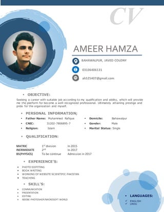 CV
AMEER HAMZA
BAHAWALPUR, JAVED COLONY
03106406131
ah525407@gmail.com
 OBJECTIVE:
Seeking a career with suitable job according to my qualification and ability, which will provide
me the platform for become a well-recognized professional. Ultimately attaining prestige and
pride for the organization and myself.
 PERSONAL INFORMATION;
 Father Name: Muhammed Rafique  Domicile: Bahawalpur
 CNIC: 31202-7806895-7  Gender: Male
 Religion: Islam  Marital Status: Single
 QUALIFICATION:
MATRIC 1st division In 2015
INERMIDIATE 2nd In 2017
BS(PHYSICS) To be continue Admission in 2017
 LANGUAGES:
 ENGLISH
 URDU
 EXPERIENCE’S:
 PHOTO EDITITING
 BOOK WRITING
 WORKING OF WEBSITE SCIENTIFIC PAKISTAN
 TEACHING
 SKILL’S:
 COMMUNICATION
 PRESENTATION
 EDITING
 ADOBE PHOTOSHOP/MICROSOFT WORLD
 