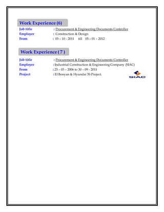 Job title : Procurement & Engineering Documents Controller
Employer : Construction & Design
From : 05 – 10 - 2011 till 05 – 01 – 2012
Job title : Procurement & Engineering Documents Controller
Employer : Industrial Construction & Engineering Company (SIAC)
From : 25 – 03 – 2006 to 30 – 09 - 2011
Project : El Bonyan & Hyundai 3S Project.
Work Experience (6)
Work Experience ( 7 )
 