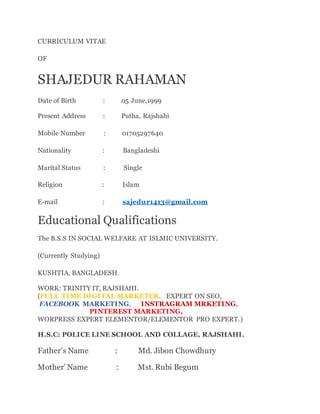 CURRICULUM VITAE
OF
SHAJEDUR RAHAMAN
Date of Birth : 05 June,1999
Present Address : Putha, Rajshahi
Mobile Number : 01705297640
Nationality : Bangladeshi
Marital Status : Single
Religion : Islam
E-mail : sajedur1413@gmail.com
Educational Qualifications
The B.S.S IN SOCIAL WELFARE AT ISLMIC UNIVERSITY.
(Currently Studying)
KUSHTIA, BANGLADESH.
WORK: TRINITY IT, RAJSHAHI.
(FULL TIME DIGITAL MARKETER. EXPERT ON SEO,
FACEBOOK MARKETING, INSTRAGRAM MRKETING,
PINTEREST MARKETING,
WORPRESS EXPERT ELEMENTOR/ELEMENTOR PRO EXPERT.)
H.S.C: POLICE LINE SCHOOL AND COLLAGE, RAJSHAHI.
Father’s Name : Md. Jibon Chowdhury
Mother’ Name : Mst. Rubi Begum
 