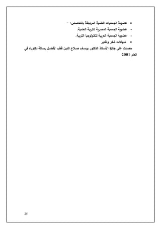 25
•
:‫بالتخصص‬ ‫المرتبطة‬ ‫العلمية‬ ‫الجمعيات‬ ‫عضوية‬
-
-
‫للتربية‬ ‫المصرية‬ ‫الجمعية‬ ‫عضوية‬
.‫العلمية‬
-
.‫التربية‬ ‫لتكنولوجيا‬ ‫العربية‬ ‫الجمعية‬ ‫عضوية‬
•
‫وتقدير‬ ‫شكر‬ ‫شهادات‬
‫في‬ ‫ا‬
‫ر‬‫دكتو‬ ‫لالة‬‫ل‬‫را‬ ‫لت‬‫ل‬‫تفض‬ ‫قطس‬ ‫الديض‬ ‫ق‬ ‫ل‬‫ل‬‫د‬ ‫لا‬‫ل‬‫يوا‬ ‫الدكتور‬ ‫لتاد‬‫ل‬‫اتا‬ ‫ا‬ ‫جاة‬ ‫علج‬ ‫للت‬‫ل‬‫حص‬
‫العام‬
2001
 
